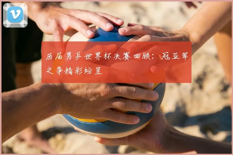 历届男乒世界杯决赛回顾：冠亚军之争精彩纷呈