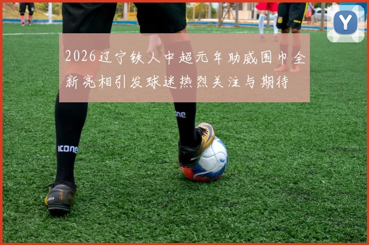 2026辽宁铁人中超元年助威围巾全新亮相引发球迷热烈关注与期待