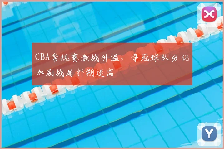 CBA常规赛激战升温，争冠球队分化加剧战局扑朔迷离