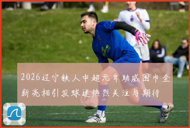 2026辽宁铁人中超元年助威围巾全新亮相引发球迷热烈关注与期待