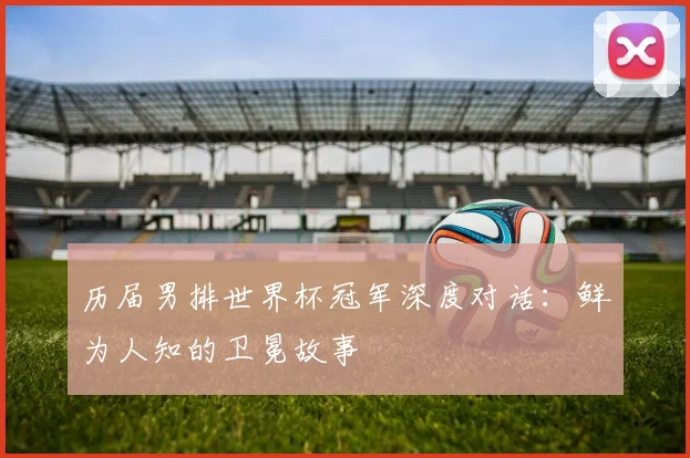 历届男排世界杯冠军深度对话：鲜为人知的卫冕故事