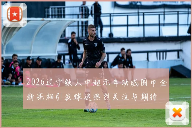 2026辽宁铁人中超元年助威围巾全新亮相引发球迷热烈关注与期待