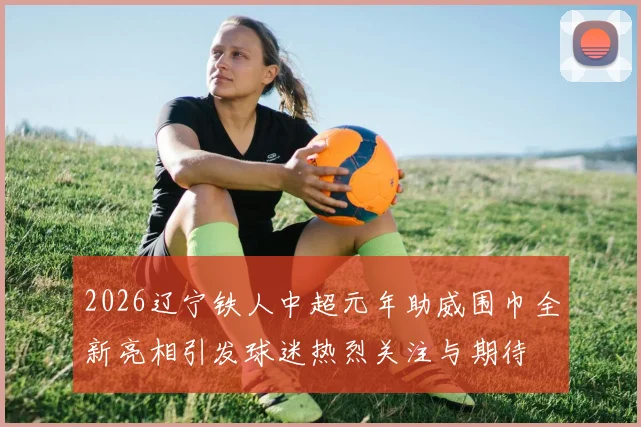 2026辽宁铁人中超元年助威围巾全新亮相引发球迷热烈关注与期待