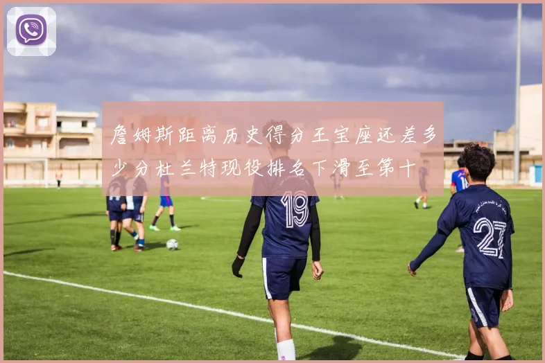 詹姆斯距离历史得分王宝座还差多少分杜兰特现役排名下滑至第十