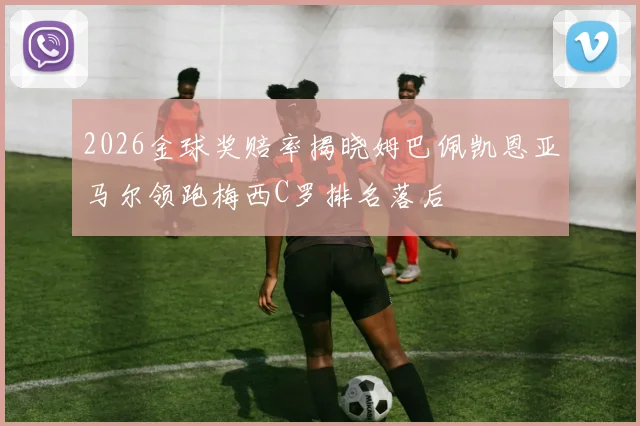 2026金球奖赔率揭晓姆巴佩凯恩亚马尔领跑梅西C罗排名落后