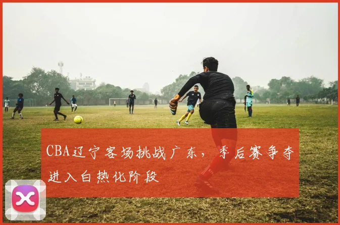 CBA辽宁客场挑战广东，季后赛争夺进入白热化阶段